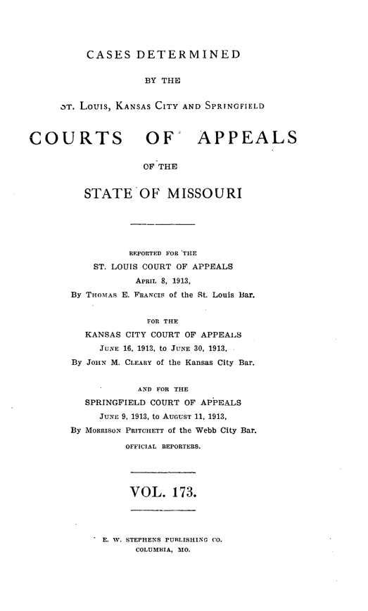 handle is hein.statereports/cslkspmo0173 and id is 1 raw text is: CASES DETERMINED

BY THE
OT. Louis, KANSAS CITY AND SPRINGFIELD
COURTS OF' APPEALS
OF THE
STATE OF MISSOURI
REPORTED FOR THE
ST. LOUIS COURT OF APPEALS
APRIL 8, 1913,
By THOMAs E. FRANCIS of the St. Louis Bar.
FOR THE
KANSAS CITY COURT OF APPEALS
JUNE 16, 1913, to JUNE 30, 1913,
By JOHN M. CLEARY of the Kansas City Bar.
AND FOR THE
SPRINGFIELD COURT OF APPEALS
JUNE 9, 1913, to AUGUST 11, 1913,
By MORRISON PRITCHETT of the Webb City Bar.
OFFICIAL REPORTERS.
VOL. 173.

E E. W. STEPHENS PURLISHING CO.
COLUMBIA, MO.


