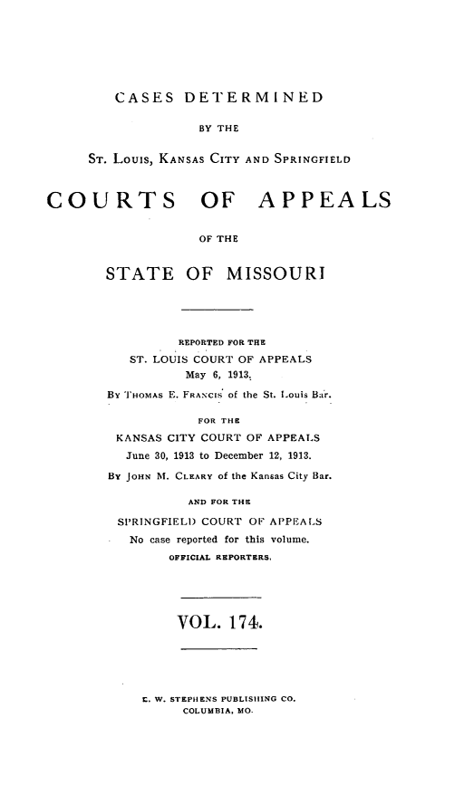 handle is hein.statereports/cslkspmo0174 and id is 1 raw text is: CASES DETERMINED
BY THE
ST. Louis, KANSAS CITY AND SPRINGFIELD

COURTS OF APPEALS
OF THE
STATE OF MISSOURI

REPORTED FOR THE
ST. LOUIS COURT OF APPEALS
May 6, 1913.
By THOMAS E. FRANCIs of the St. Louis Bar.
FOR THE
KANSAS CITY COURT OF APPEALS
June 30, 1913 to December 12, 1913.
BY JOHN NI. CLEARY of the Kansas City Bar.
AND FOR THE
SPRINGFIELD COURT OF APPEALS
No case reported for this volume.
OFFICIAL REPORTERS.

VOL. 174.

r. W. STEPHENS PUBLISHING CO.
COLUMBIA, MO.


