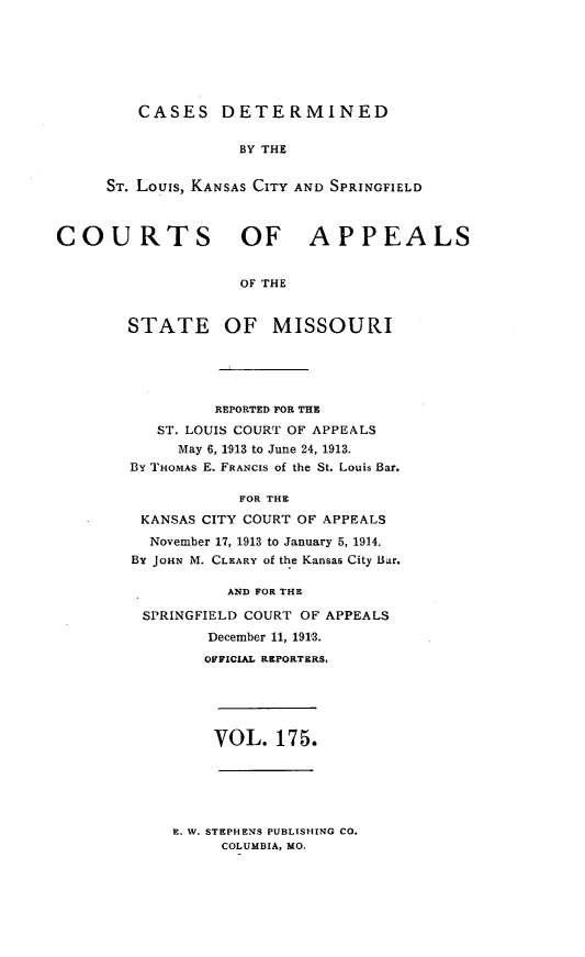 handle is hein.statereports/cslkspmo0175 and id is 1 raw text is: CASES DETERMINED

BY THE
ST. Louis, KANSAS CITY AND SPRINGFIELD
COURTS OF APPEALS
OF THE
STATE OF MISSOURI

REPORTED FOR THE
ST. LOUIS COURT OF APPEALS
May 6, 1913 to June 24, 1913.
By THOMAS E. FRANCIS of the St. Louis Bar.
FOR THE
KANSAS CITY COURT OF APPEALS
November 17, 1913 to January 5, 1914.
BY JOHN M. CLEARY of the Kansas City Bar.
AND FOR THE
SPRINGFIELD COURT OF APPEALS
December 11, 1913.
OFFICIAL REPORTERS,

VOL. 175.

E. W. STEPHENS PUBLISHING CO.
COLUMBIA, MO.


