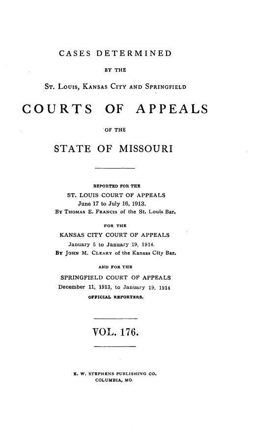 handle is hein.statereports/cslkspmo0176 and id is 1 raw text is: CASES DETERMINED

BY THE
ST. Louis, KANSAS CITY AND SPRINGFIELD
COURTS OF APPEALS
OF THE
STATE OF MISSOURI

REPORTED FOR THE
ST. LOUIS COURT OF APPEALS
June 17 to July 16, 1913.
By THOMAS E. FRANCIS of the St. Louis Bar.
FOR THE
KANSAS CITY COURT OF APPEALS
January 5 to January 19, 1914.
By JOHN M. CLEARY of the Kansas City Bar.
AND FOR THE
SPRINGFIELD COURT OF APPEALS
December 11, 1913, to January 19, 1914
OFFICIAL REPORTERS,

VOL. 176.

E. W. STEPHENS PUBLISHING CO.
COLUMBIA, MO.


