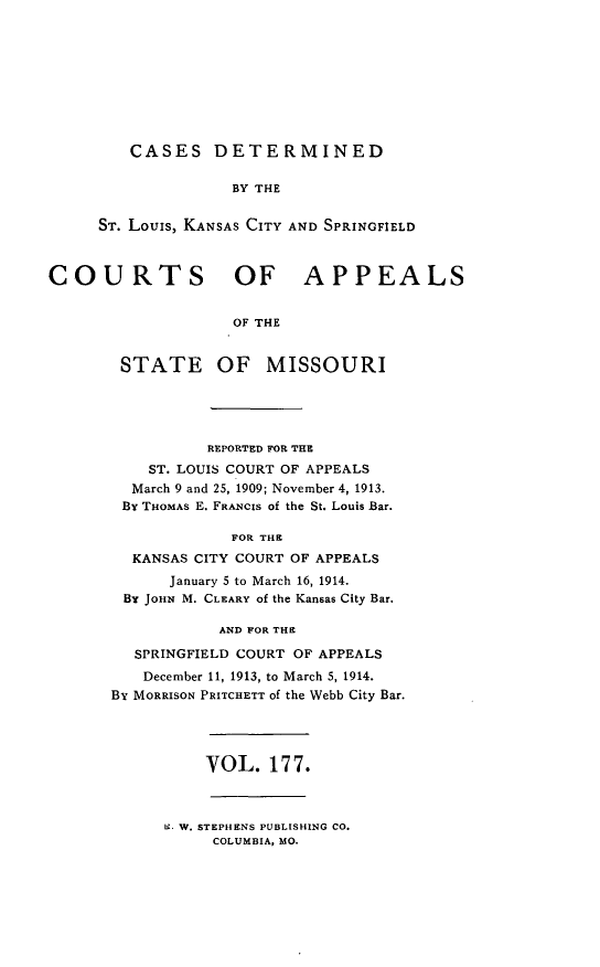 handle is hein.statereports/cslkspmo0177 and id is 1 raw text is: CASES DETERMINED

BY THE
ST. Louis, KANSAS CITY AND SPRINGFIELD
COURTS OF APPEALS
OF THE
STATE OF MISSOURI

REPORTED FOR THE
ST. LOUIS COURT OF APPEALS
March 9 and 25, 1909; November 4, 1913.
By THOMAS E. FRANCIS of the St. Louis Bar.
FOR THE
KANSAS CITY COURT OF APPEALS
January 5 to March 16, 1914.
BY JOHN M. CLEARY of the Kansas City Bar.
AND FOR THE
SPRINGFIELD COURT OF APPEALS
December 11, 1913, to March 5, 1914.
By MORRISON PRITCHETT of the Webb City Bar.

VOL. 177.

W. W. STEPHENS PUBLISHING CO.
COLUMBIA, MO.



