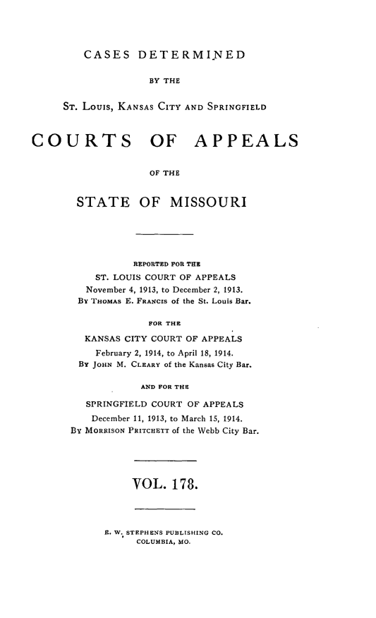 handle is hein.statereports/cslkspmo0178 and id is 1 raw text is: CASES DETERMINED

BY THE
ST. Louis, KANSAS CITY AND SPRINGFIELD
COURTS OF APPEALS
OF THE
STATE OF MISSOURI

REPORTED FOR THE
ST. LOUIS COURT OF APPEALS
November 4, 1913, to December 2, 1913.
By THOMAs E. FRANCIS of the St. Louis Bar.
FOR THE
KANSAS CITY COURT OF APPEALS
February 2, 1914, to April 18, 1914.
By JOHN M. CLEARY of the Kansas City Bar.
AND FOR THE
SPRINGFIELD COURT OF APPEALS
December 11, 1913, to March 15, 1914.
By MORRISON PRITCHETT of the Webb City Bar.

VOL. 178.

E. W. STEPHENS PUBLISHING CO.
COLUMBIA, MO.


