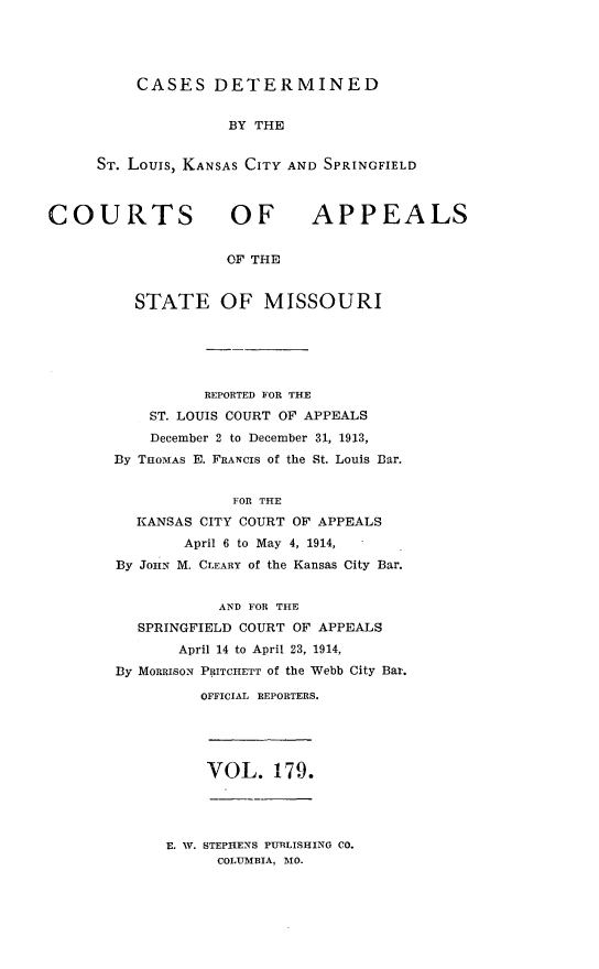 handle is hein.statereports/cslkspmo0179 and id is 1 raw text is: CASES DETERMINED

BY THE
ST. Louis, KANSAS CITY AND SPRINGFIELD

COURTS OF

APPEALS

OF THE

STATE OF MISSOURI
REPORTED FOR THE
ST. LOUIS COURT OF APPEALS
December 2 to December 31, 1913,
By THOMAS E. FRANCIS of the St. Louis Dar.
FOR THE
KANSAS CITY COURT OF APPEALS
April 6 to May 4, 1914,
By JOHN M. CLEARY of the Kansas City Bar.
AND FOR THE
SPRINGFIELD COURT OF APPEALS
April 14 to April 23, 1914,
By MORRISON PRITCHETT Of the Webb City Bar.
OFFICIAL REPORTERS.

VOL. 179.

E. W. STEPHENS PURLISHING CO.
COLUMBIA, MO.


