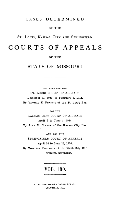 handle is hein.statereports/cslkspmo0180 and id is 1 raw text is: CASES DETERMINED

BY THE
ST. Louis, KANSAS CITY AND SPRINGFIELD
COURTS OF APPEALS
OF THE
STATE OF MISSOURI
REPORTED FOR THE
ST. LOUIS COURT OF APPEALS
December 31, 1913, to February 3, 1914.
By THOMAS E. FRANCIS of the St. Louis Bar.
FOR THE
KANSAS CITY COURT OF APPEALS
April 6 to June 1, 1914,
By JOHN M. CLEARY of the Kansas City Bar.
AND FOR THE
SPRINGFIELD COURT OF APPEALS
April 14 to June 13, 1914,
By MoRRisoN PRITCHETT of the Webb City Bar.
OFFICIAL REPORTERS.
VOL. 180.

E. W. STEPHENS PUBLISHING CO.
COLUMBIA, MO.


