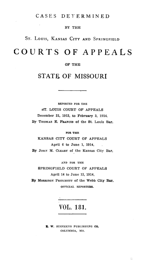 handle is hein.statereports/cslkspmo0181 and id is 1 raw text is: CASES DETERMINED
BY THE
ST. Louis, KANSAS CITY AND SPRINGFIELD
COURTS OF APPEALS
OF THE
STATE OF MISSOURI
REPORTED FOR THE
ST. LOUIS COURT OF APPEALS
December 31, 1913, to February 3, 1914.
By THOMAS E. FRANCIs of the St. Louis Bar.
FOR THE
KANSAS CITY COURT OF APPEALS
April 6 to June 1, 1914,
By JOHN M. CLEARY of the Kansas City Bar.
AND FOR THE
SPRINGFIELD COURT OF APPEALS
April 14 to June 13, 1914,
By MORRISON PRITCHETT of the Webb City Bar.
OFFICIAL REPORTERS.
VOL. 181.

Z. W. STEPHENS PUBLISHING CO.
COLUMBIA, MO.



