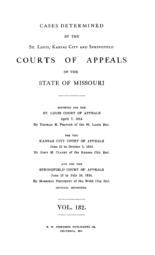 handle is hein.statereports/cslkspmo0182 and id is 1 raw text is: CASES DETERMINED
BY THE
ST. Louis,, KANSAS CITY AND SPRINGFIELD

COURTS OF

APPEALS

OF THE

STATE OF MISSOURI
REPORTED FOR THE
ST. LOUIS COURT OF APPEALS
April 7, 1914.
By THoMAs E. FRANCIS of the St. Louis Bar.
FOR THE
KANSAS CITY COURT OF APPEALS
June 13 to October 5, 1914.
By JoHN M. CLEARY of the Kansas City Bar.
AND FOR THE
SPRINGFIELD COURT OF APPEALS
June 13 to July 10, 1914.
By MORRISON PRITCHETT of the Webb City Bar.
OFFICIAL REPORTERS.

VOL. 182.

E. W. STEPHENS PURLISHING 00.
COLUMBIA, MO.


