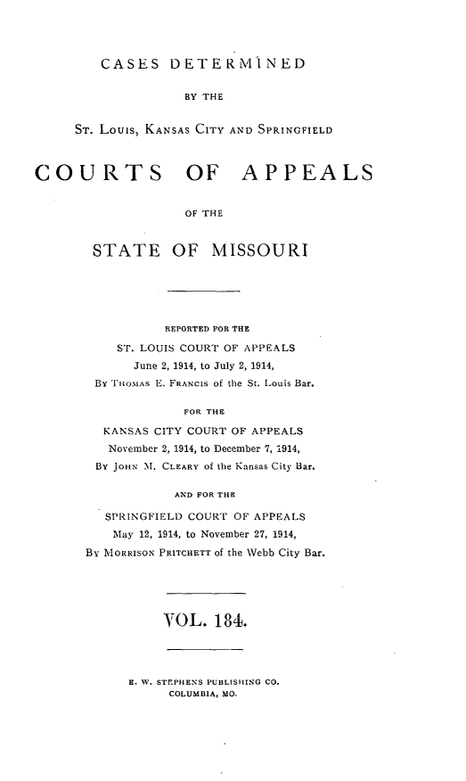 handle is hein.statereports/cslkspmo0184 and id is 1 raw text is: CASES DETERMINED

BY THE
ST. Louis, KANSAS CITY AND SPRINGFIELD
COURTS OF APPEALS
OF THE

STATE

OF MISSOURI

REPORTED FOR THE
ST. LOUIS COURT OF APPEALS
June 2, 1914, to July 2, 1914,
By THOMAs E. FRANCIS of the St. Louis Bar.
FOR THE
KANSAS CITY COURT OF APPEALS
November 2, 1914, to December 7, 1914,
By JOHN M. CLEARY of the Kansas City Bar.
AND FOR THE
SPRINGFIELD COURT OF APPEALS
May 12, 1914, to November 27, 1914,
By MORRISON PRITCHETT of the Webb City Bar.

VOL. 184.

E. W. STEPHENS PUBLISHING CO.
COLUMBIA, MO.


