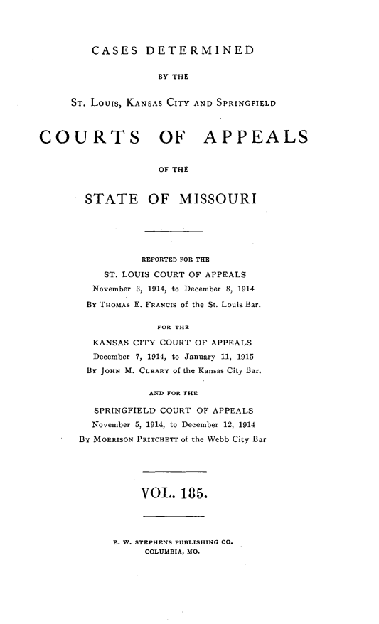 handle is hein.statereports/cslkspmo0185 and id is 1 raw text is: CASES DETERMINED

BY THE
ST. Louis, KANSAS CITY AND SPRINGFIELD
COURTS OF APPEALS
OF THE

STATE

OF MISSOURI

REPORTED FOR THE
ST. LOUIS COURT OF APPEALS
November 3, 1914, to December 8, 1914
BY THOMAS E. FRANCIS of the St. Louis Bar.
FOR THE
KANSAS CITY COURT OF APPEALS
December 7, 1914, to January 11, 1915
BY JOHN M. CLEARY of the Kansas City Bar.
AND FOR THE
SPRINGFIELD COURT OF APPEALS
November 5, 1914, to December 12, 1914
By MORRISON PRITCHETT of the Webb City Bar

VOL. 185.

E. W. STEPHENS PUBLISHING CO.
COLUMBIA, MO.


