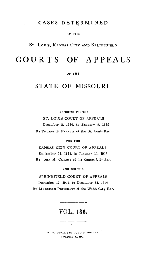 handle is hein.statereports/cslkspmo0186 and id is 1 raw text is: CASES DETERMINED
BY THE
ST. Louis, KANSAS CITY AND SPRINGFIELD

COURTS OF APPEALS
OF THE
STATE OF MISSOURI

REPORTED FOR THE
ST. LOUIS COURT OF APPEALS
December 8, 1914, to January 5, 1915
By THOMAS E. FRANCIS of the St. Louis Bar.
FOR THE
KANSAS CITY COURT OF APPEALS
September 21, 1914, to January 11, 1915
By JOHN M. CLEARY of the Kansas City Bar.
AND FOR THE
SPRINGFIELD COURT OF APPEALS
December 12, 1914, to December 31, 1914
BY MORRISON PRITCHETT of the Webb City Bar.

VOL. 186.

R. W. STEPHENS PUBLISHING CO.
COLUMBIA, MO.


