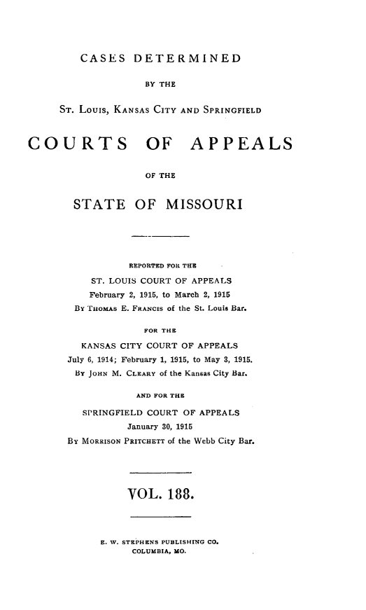 handle is hein.statereports/cslkspmo0188 and id is 1 raw text is: CASES DETERMINED

BY THE
ST. Louis, KANSAS CITY AND SPRINGFIELD
COURTS OF APPEALS
OF THE

STATE

OF MISSOURI

REPORTED FOR THE
ST. LOUIS COURT OF APPEALS
February 2, 1915, to March 2, 1915
By THOMAS E. FRANCIS of the St. Louis Bar.
FOR THE
KANSAS CITY COURT OF APPEALS
July 6, 1914; February 1, 1915, to May 3, 1915.
BY JOHN M. CLEARY of the Kansas City Bar.
AND FOR THE
SPRINGFIELD COURT OF APPEALS
January 30, 1915
BY MORRISON PRITCHETT of the Webb City Bar.

VOL. 188.

E. W. STEPHENS PUBLISHING CO.
COLUMBIA, MO.



