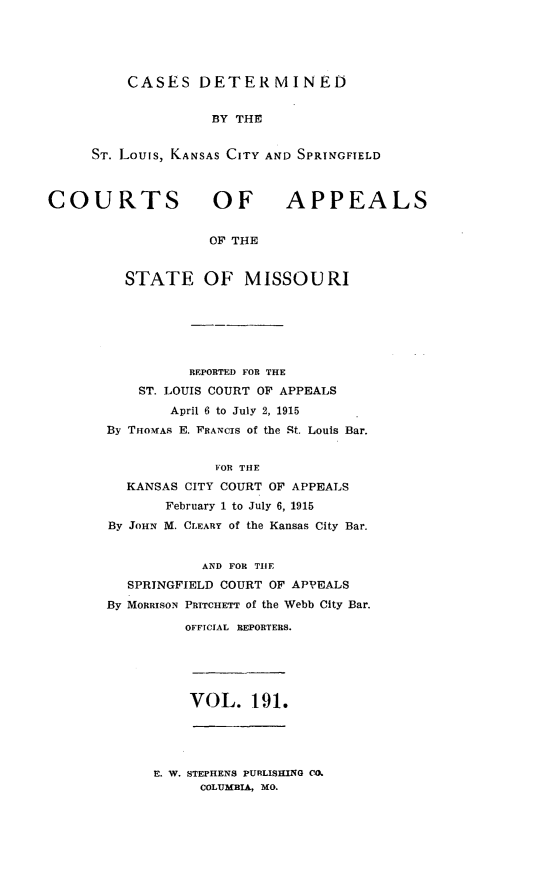 handle is hein.statereports/cslkspmo0191 and id is 1 raw text is: CASES DETER MINED

BY THE
ST. Louis, KANSAS CITY ANT) SPRINGFIELD

COURTS OF

APPEALS

OF THE

STATE OF MISSOURI
REPORTED FOR THE
ST. LOUIS COURT OF APPEALS
April 6 to July 2, 1915
By THOMAs E. FRANCIS of the St. Louis Bar.
VOR THE
KANSAS CITY COURT OF APPEALS
February 1 to July 6, 1915
By JOHN M. CLEARY of the Kansas City Bar.
AND FOR THE
SPRINGFIELD COURT OF APPEALS
By MORRISON PRITCHETT of the Webb City Bar.
OFFICIAL REPORTERS.

VOL. 191.

E. W. STEPHENS PURLISHIING CO.
COLUMBIA, MO.


