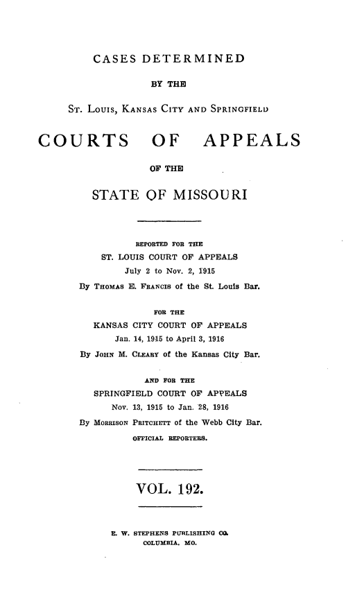 handle is hein.statereports/cslkspmo0192 and id is 1 raw text is: CASES DETERMINED

BY THE
ST. Louis, KANSAS CITY AND SPRINGFIELD

COURTS OF

APPEALS

OF THE

STATE OF MISSOURI
REPORTED FOB THE
ST. LOUIS COURT OF APPEALS
July 2 to Nov. 2, 1915
By THOMAS E. FRANCIS of the St. Louis Bar.
FOR THE
KANSAS CITY COURT OF APPEALS
Jan. 14, 1915 to April 3, 1916
By JOHN M. CLEARY of the Kansas City Bar.
AND FOR THE
SPRINGFIELD COURT OF APPEALS
Nov. 13, 1915 to Jan. 28, 1916
By MORRISON PaITCHETT of the Webb City Bar.
OFFICIAL REPORTERS.

VOL. 192.

E. W. STEPHENS PURLISHING CO.
COLUMBIA, MO.


