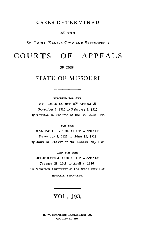 handle is hein.statereports/cslkspmo0193 and id is 1 raw text is: CASES DETERMINED

BY THE
ST. Louis, KANSAS CITY AND SPRINGFIELD

COURTS OF

APPEALS

OF THE

STATE OF MISSOURI
REPOBTED FOB THE
ST. LOUIS COURT OF APPEALS
November 2, 1915 to February 8, 1916
By THOMAS E. FRANCIS of the St. Louis Bar.
FOR THE
KANSAS CITY COURT OF APPEALS
November 1, 1915 to June 12, 19,16
By JOHN M. CLEABY of the Kansas City Bar.
AND FOB THE
SPRINGFIELD COURT OF APPEALS
January 28, 1915 to April 4, 1916
By MoRaIsoN PRITCHETT of the Webb City Bar.
OFFICIAL REPORTEBS.

VOL. 193.

E. W. STEPHENS PURLISHING CO.
COLUMBIA, MO.


