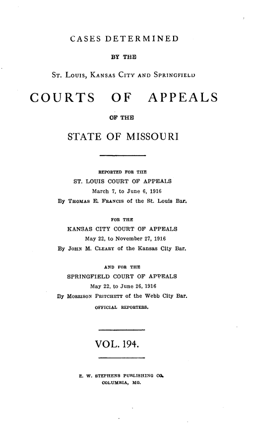 handle is hein.statereports/cslkspmo0194 and id is 1 raw text is: CASES DETERMINED

BY THE
ST. Louis, KANSAS CITY AND SPRINGFIELD

COURTS OF

APPEALS

OF THE

STATE OF MISSOURI
REPORTED FOB THE
ST. LOUIS COURT OF APPEALS
March 7, to June 6, 1916
By THOMAS E. FRANCIs of the St. Louis Bar.
FOR THE
KANSAS CITY COURT OF APPEALS
May 22, to November 27, 1916
By JOHN M. CLEARY of the Kansas City Bar.
AND FOR THE
SPRINGFIELD COURT OF APPEALS
May 22, to June 26, 1916
By MouRIsoN PRITCHETT of the Webb City Bar.
OFFICIAL REPORTERS.

VOL. 194.

E. W. STEPHENS PUIRLISHING 00.
COLUMBIA, MO.


