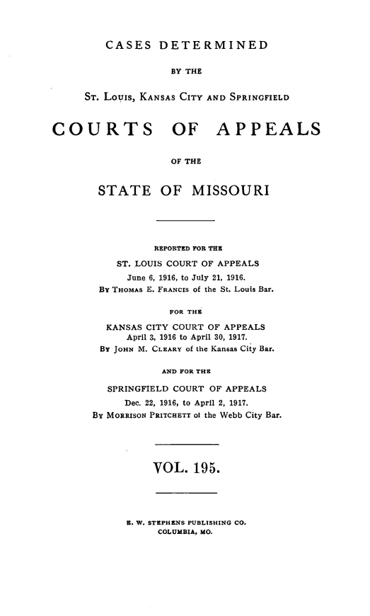 handle is hein.statereports/cslkspmo0195 and id is 1 raw text is: CASES DETERMINED

BY THE
ST. Louis, KANSAS CITY AND SPRINGFIELD
COURTS OF APPEALS
OF THE
STATE OF MISSOURI

REPORTED FOR THE
ST. LOUIS COURT OF APPEALS
June 6, 1916, to July 21, 1916.
By THOMAS E. FRANCIS of the St. Louis Bar.
FOR THE
KANSAS CITY COURT OF APPEALS
April 3, 1916 to April 30, 1917.
By JOHN M. CLEARY of the Kansas City Bar.
AND FOR THE
SPRINGFIELD COURT OF APPEALS
Dec. 22, 1916, to April 2, 1917.
By MORRISON PRITCHETT ot the Webb City Bar.

VOL. 195.

E. W. STEPHENS PUBLISHING CO.
COLUMBIA, MO.


