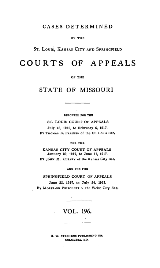handle is hein.statereports/cslkspmo0196 and id is 1 raw text is: CASES DETERMINED
BY THE
ST. Louis, KANSAS CITY AND SPRINGFIELD

COURTS OF APPEALS
OF THE
STATE OF MISSOURI

REPORTED FOR THE
ST. LOUIS COURT OF APPEALS
July 18, 1916, to February 6, 1917.
By THOMAS E. FRANCIS of the St. Louis Bar.
FOR THE
KANSAS CITY COURT OF APPEALS
January 29, 1917, to June 11, 1917.
BY JOHN M. CLEARY of the Kansas City Bar.
AND FOR THE
SPRINGFIELD COURT OF APPEALS
June 23, 1917, to July 24, 1917.
By MORRIzON PRITCHETT o the Webb City Bar.

VOL. 196.

Z. W. STEPHENS PUBLISHING CO.
COLUMBIA, MO.


