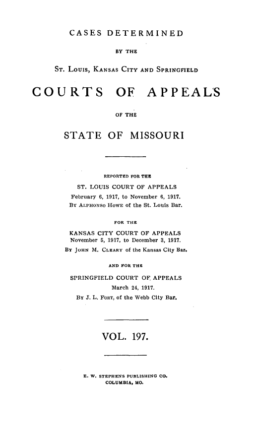 handle is hein.statereports/cslkspmo0197 and id is 1 raw text is: CASES DETERMINED

BY THE
ST. Louis, KANSAS CITY AND SPRINGFIELD
COURTS OF APPEALS
OF THE
STATE OF MISSOURI

REPORTED FOR THE
ST. LOUIS COURT OF APPEALS
February 6, 1917, to November 6, 1917.
By ALPHONSO HOWE of the St. Louis Bar.
FOR THE
KANSAS CITY COURT OF APPEALS
November 5, 1917, to December 3, 1917.
BY JOHN M. CLEARY of the Kansas City Bar.
AND FOR THE
SPRINGFIELD COURT OF APPEALS
March 24, 1917.
By J. L. FORT, Of the Webb City Bar.

VOL. 197.

E. W. STEPHENS PUBLISHING CO.
COLUMBIA, MO.


