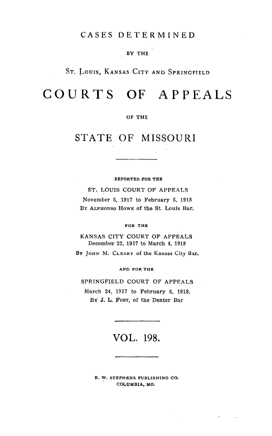 handle is hein.statereports/cslkspmo0198 and id is 1 raw text is: CASES DETERMINED

BY THE
ST. Louis, KANSAS CITY AND SPRINGFIELD
COURTS OF APPEALS
OF THE
STATE OF MISSOURI

REPORTED FOR THE
ST. LOUIS COURT OF APPEALS
November 5, 1917 to February 5, 1918
BY ALPHONSO HOWE of the St. Louis Bar.
FOR THE
KANSAS CITY COURT OF APPEALS
December 22, 1917 to March 4, 1918
BY JOHN M. CLEARY of the Kansas City Bar.
AND FOR THE
SPRINGFIELD COURT OF APPEALS
March 24, 1917 to February 6, 1918.
BY J. L. FORT, of the Dexter Bar

VOL. 198.

E. W. STEPHENS PUBLISHING CO.
COLUMBIA, MO.


