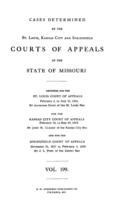 handle is hein.statereports/cslkspmo0199 and id is 1 raw text is: CASES DETERMINED
BY THE
ST. Louis, KANSAS CITY AND SPRINGFIELD

COURTS OF APPEALS
OF THE
STATE OF MISSOURI

REPORTED FOR THE
ST. LOUIS COURT OF APPEALS
February 5, to July 12, 1918.
BY ALPHONSO HOWE of the St. Louis Bar.
FOR THE
KANSAS CITY COURT OF APPEALS
February 18, to May 20, 1918.
BY JOHN M. CLEARY of the Kansas City Bar.
AND FOR THE
SPRINGFIELD COURT OF APPEALS
November 31, 1917 to February 6, 1918.
By J. L. FORT, of the Dexter Bar

VOL. 199.

E. W. STEPHENS PUBLISHING CO.
COLUMBIA, MO.


