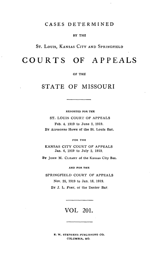 handle is hein.statereports/cslkspmo0201 and id is 1 raw text is: CASES DETERMINED

BY THE
ST. Louis, KANSAS CITY AND SPRINGFIELD
COURTS OF APPEALS
OF THE
STATE OF MISSOURI

REPORTED FOR THE
ST. LOUIS COURT OF APPEALS
Feb. 4. 1919 to June 3, 1919.
BY ALPHONSO HOWE of the St. Louis Bar.
FOR THE
KANSAS CITY COURT OF APPEALS
Jan. 6, 1919 to July 2, 1919.
By JOHN M. CLEARY of the Kansas City Bar.
AND FOR THE
SPRINGFIELD COURT OF APPEALS
Nov. 25, 1919 to Jan. 18, 1919.
BY J. L. FORT, of the Dexter Bar,

VOL    201.

E. W. STEPHENS PUBLISHING CO.
COLUMBIA, MO.


