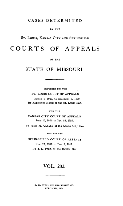 handle is hein.statereports/cslkspmo0202 and id is 1 raw text is: CASES DETERMINED
BY THE
ST. Louis, KANSAS CITY AND SPRINGFIELD

COURTS OF APPEALS
OF THE
STATE OF MISSOURI

REPORTED FOR THE
ST. LOUIS COURT OF APPEALS
March 4, 1919, to December 2, 1919.
By ALPHONSO HOWE of the St. Louis Bar.
FOR THE
KANSAS CITY COURT OF APPEALS
June 16, 1919 to Jan. 26, 1920.
By JOHN M. CLEARY of the Kansas City Bar.
AND FOR THE
SPRINGFIELD COURT OF APPEALS
Nov. 25, 1918 to Dec. 2, 1919.
By J. L. FORT, of the Dexter Bar

VOL, 202.

E. W. STEPHENS PUBLISHING CO.
COLUMBIA, MO.


