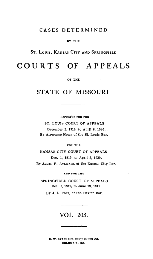 handle is hein.statereports/cslkspmo0203 and id is 1 raw text is: CASES DETERMINED

BY THE
ST. Louis, KANSAS CITY AND SPRINGFIELD
COURTS OF APPEALS
OF THE
STATE OF MISSOURI
REPORTED FOR THE
ST. LOUIS COURT OF APPEALS
December 2, 1919, to April 6, 1920.
BY ALPHONSO HOWE of the St. Louis Bar.
FOR THE
KANSAS CITY COURT OF APPEALS
Dec. 1, 1919, to April 5, 1920.
By JAMES P. AYLWARD, of the Kansas City Bar.
AND FOR THE
SPRINGFIELD COURT OF APPEALS
Dec. 6, 1919, to June 19, 1919.
BY J. L. FORT, of the Dexter Bar,
VOL 203.

E. W. STEPHENS PUBLISHING CO.
COLUMBIA, MO.


