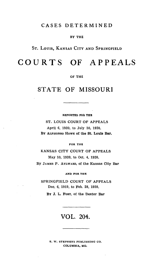 handle is hein.statereports/cslkspmo0204 and id is 1 raw text is: CASES DETERMINED

BY THE
ST. Louis, KANSAS CITY AND SPRINGFIELD
COURTS OF APPEALS
OF THE
STATE OF MISSOURI

REPORTED FOR THE
ST. LOUIS COURT OF APPEALS
April 6, 1920, to July 30, 1920.
By ALPaONSO HOWE Of the St. Louis Bar.
FOR THE
KANSAS CITY COURT OF APPEALS
May 10, 1920. to Oct. 4. 1920.
By JAMES P. AYLWARD, of the Kansas City Bar
AND FOR THE
SPRINGFIELD COURT OF APPEALS
Dec. 6, 1919, to Feb. 28, 1920.
By J. L. FORT, of the Dexter Bar

VOL. 204.

E. W. STEPHENS PUBLISHING CO.
COLUMBIA. MO.


