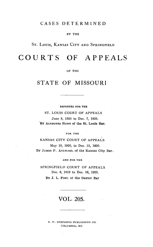 handle is hein.statereports/cslkspmo0205 and id is 1 raw text is: CASES DETERMINED

BY THE
ST. Louis, KANSAS CITY AND SPRINGFIELD
COURTS OF APPEALS
OF THE

STATE

OF MISSOURI

REPORTED FOR THE
ST. LOUIS COURT OF APPEALS
June 8, 1920 to Dec. 7, 1920.
BY ALPHONSO HOWE of the St. Louis Bar.
FOR THE
KANSAS CITY COURT OF APPEALS
May 10, 1920, to Dec. 13, 1920.
By JAMES P. AYLWARD, of the Kansas City Bar.
AND FOR THE
SPRINGFIELD COURT OF APPEALS
Dec. 6, 1919 to Dec. 16, 1920.
By J. L. FORT, of the Dexter Bar

VOL 205.

E. W. STEPHENS PUBLISHING CO.
COLUMBIA, MO-


