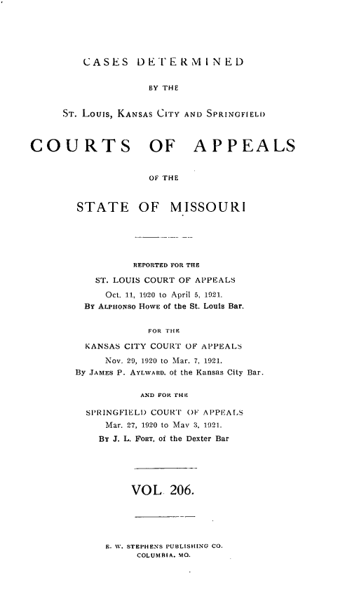 handle is hein.statereports/cslkspmo0206 and id is 1 raw text is: CASES DETERMINED

BY THE
ST. Louis, KANSAS CITY AND SPRINGFIELD
COURTS OF APPEALS
OF THE
STATE OF MISSOURI

REPORTED FOR THE
ST. LOUIS COURT OF APPEALS
Oct. 11, 1920 to April 5, 1921.
By ALPHoNso HOWE of the St. Louis Bar.
FOR THE
KANSAS CITY COURT OF APPEALS
Nov. 29, 1920 to Mar. 7, 1921.
By JAMES P. AYLWARD. of the Kansas City Bar.
AND FOR rH-
SPRINGFIELD COURT OF AP'PEALS
Mar. 27, 1920 to May 3. 1921.
By J. L. FORT, of the Dexter Bar

VOL. 206.

E. W. STEPHENS PUBLISHING CO.
COLUMBIA. MO.



