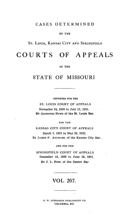 handle is hein.statereports/cslkspmo0207 and id is 1 raw text is: CASES DETERMINED

BY THE
ST. Louis, KANSAS CITY AND SPRINGFIELD
COURTS OF APPEALS
OF THE

STATE

OF MISSOURI

REPORTED FOR THE
ST. LOUIS COURT OF APPEALS
November 24, 1920 to July 11, 1921.
BY ALPHONSO HOWE of the St. Louis Bar.
FOR THE
KANSAS CITY COURT OF APPEALS
March 7, 1921 to May 23, 1921.
By JAMES P. AYLWARD, of the Kansas City Bar.
AND FOR THE
SPRINGFIELD COURT OF APPEALS
December 16, 1920 to June 18, 1921.
By J. L. FORT, of the Dexter Bar

VOL. 207.

E. W. STEPHENS PUBLISHING CO.
COLUMBIA, MO.


