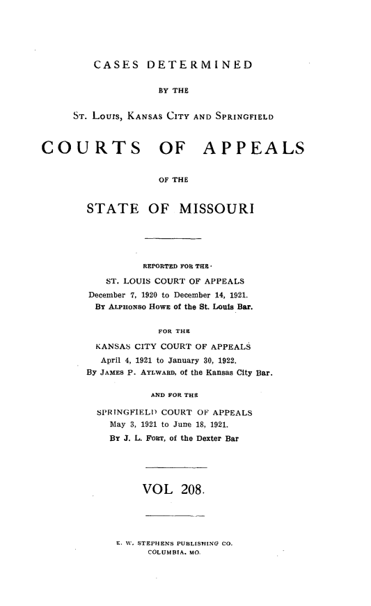 handle is hein.statereports/cslkspmo0208 and id is 1 raw text is: CASES DETERMINED
BY THE
ST. Lours, KANSAS CITY AND SPRINGFIELD

COURTS OF APPEALS
OF THE
STATE OF MISSOURI

REPORTED FOR THE -
ST. LOUIS COURT OF APPEALS
December 7, 1920 to December 14, 1921.
By A'LPuowso HOWE of the St. Louis Bar.
FOR THE
KANSAS CITY COURT OF APPEALS
April 4, 1921 to January 30, 1922.
By JAMES P. AYLWARD, of the Kansas City Bar.
AND FOR THE
SPRINGFIELD COURT OF APPEALS
May 3, 1921 to June 18, 1921.
BY J. L. FORT, of the Dexter Bar

VOL 208.

E. 11. STEPHENS PUBLISHING CO.
COLUMBIA. MO.


