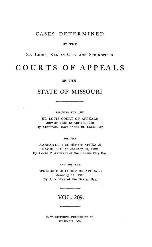 handle is hein.statereports/cslkspmo0209 and id is 1 raw text is: CASES DETERMINED
BY THE
ST. Louis, KANSAS CITY AND SPRINGFIELD
COURTS OF APPEALS
OF THE
STATE OF MISSOURI
REPORTED FOR THE
ST. LOUIS COURT OF APPEALS
July 30, 1920, to April 4, 1922
By ALPHONso HOWE of the St. Louis Bar.
FOR THE
KANSAS CITY COURT OF APPEALS
May 23, 1921, to January 30, 1922.
By JAMEs P. AYLWARD of the Kansas City Bar.
AND FOR THE
SPRINGFIELD COURT OF APPEALS
January 14, 1922
By J. L. FORT of the Dexter Bar.
VOL. 209.
E. W. STEPHENS PUBLISHING CO.
COLUMBIA, MO.


