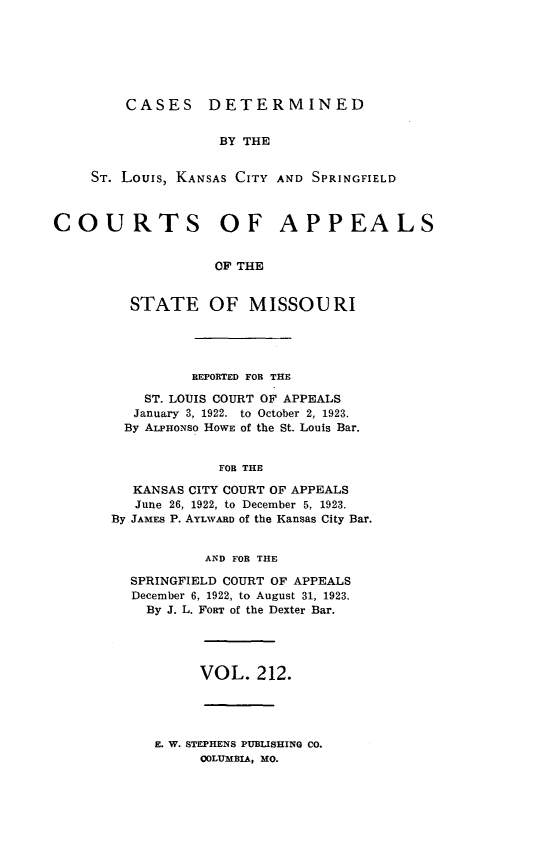handle is hein.statereports/cslkspmo0212 and id is 1 raw text is: CASES DETERMINED

BY THE
ST. Louis, KANSAS CITY AND SPRINGFIELD
COURTS OF APPEALS
OF THE
STATE OF MISSOURI

REPORTED FOR THE
ST. LOUIS COURT OF APPEALS
January 3, 1922. to October 2, 1923.
By ALPHoNso HOWE of the St. Louis Bar.
FOR THE
KANSAS CITY COURT OF APPEALS
June 26, 1922, to December 5, 1923.
By JAMES P. AYLWARD of the Kansas City Bar.
AND FOR THE
SPRINGFIELD COURT OF APPEALS
December 6, 1922, to August 31, 1923.
By J. L. FORT of the Dexter Bar.
VOL. 212.

E. W. STEPHENS PUBLISHING CO.
COLUMBIA, MO.


