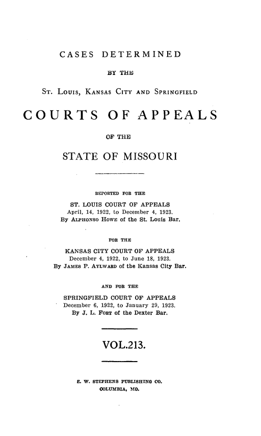 handle is hein.statereports/cslkspmo0213 and id is 1 raw text is: CASES DETERMINED

BY THiC
ST. Louis, KANSAS CITY AND SPRINGFIELD
COURTS OF APPEALS
OF THE
STATE OF MISSOURI

R3EPORTED FOB THE
ST. LOUIS COURT OF APPEALS
April, 14, 1922, to December 4, 1923.
By ALPHONSO HowE of the St. Louis Bar.
FOR THE
KANSAS CITY COURT OF APPEALS
December 4, 1922, to June 18, 1923.
By JAMES P. AYLWARD of the Kansas City Bar.
AND FOE THE
SPRINGFIELD COURT OF APPEALS
December 6, 1922, to January 29, 1923.
By J. L. FORT of the Dexter Bar.
VOL.213.
E. W. STEPHENS PUBLISHING CO.
COLUMBIA, MO.


