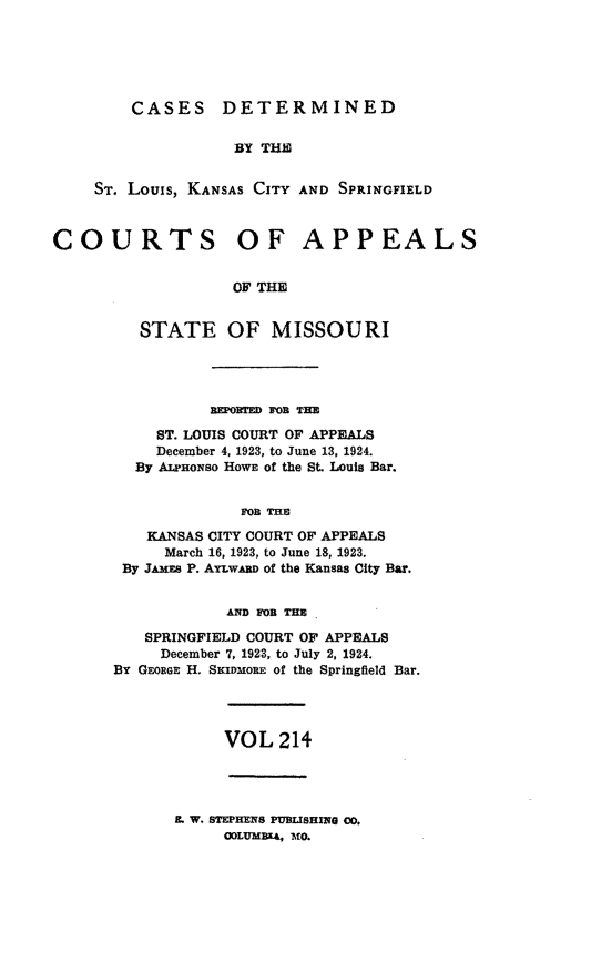 handle is hein.statereports/cslkspmo0214 and id is 1 raw text is: CASES DETERMINED
BY THE
Sr. Louis, KANSAS CITY AND SPRINGFIELD
COURTS OF APPEALS
OF THE
STATE OF MISSOURI

REPODRED FOR THE
ST. LOUIS COURT OF APPEALS
December 4, 1923, to June 13, 1924.
By ALHoNso HOWE of the St. Louis Bar.
FOn THE
KANSAS CITY COURT OF APPEALS
March 16, 1923, to June 18, 1923.
By JAMES P. AYLwARD of the Kansas City Bar.
AND FOn THE
SPRINGFIELD COURT OF APPEALS
December 7, 1923, to July 2, 1924.
By GEOBGE H. SKIDMoRE of the Springfield Bar.

VOL 214

. W. STEPHENS PUBUSHING CO.
ODLUMBX4, MO.


