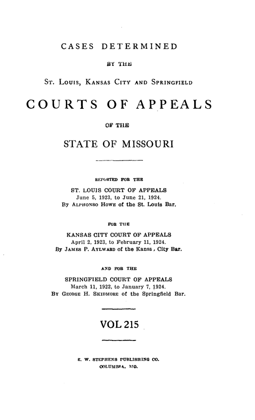 handle is hein.statereports/cslkspmo0215 and id is 1 raw text is: CASES DETERMINED
BY T116
ST. Louis, KANSAS CITY AND SPRINGFIELD

COURTS OF APPEALS
OF THE
STATE OF MISSOURI

REPORTED FOB THE
ST. LOUIS COURT OF APPEALS
June 5, 1923, to June 21, 1924.
By ALPHONso HOWE of the St. Louis Bar.
FOB TU1E
KANSAS CITY COURT OF APPEALS
April 2, 1923, to February 11, 1924.
By JAMES P. AYLWABD of the Kansa, City Bar.
AND FOB THE
SPRINGFIELD COURT OF APPEALS
March 11, 1922, to January 7, 1924.
BY GEORGE H. SKIDMORE of the Springfield Bar.

VOL 215

E. W. STEPHENS PUBLISHING 00.
COLUMBIA. VO.


