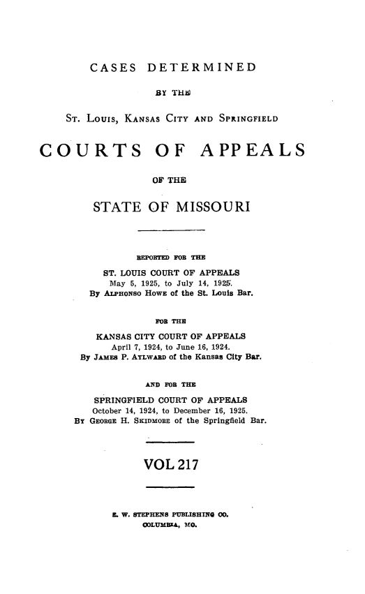handle is hein.statereports/cslkspmo0217 and id is 1 raw text is: CASES DETERMINED

BY THS
ST. Louis, KANSAS CITY AND SPRINGFIELD
COURTS OF APPEALS
OF THE
STATE OF MISSOURI

BEPORTED FOB THE
ST. LOUIS COURT OF APPEALS
May 5, 1925, to July 14, 1925.
By ALPHONso HOWE of the St. Louis Bar.
FOB THE
KANSAS CITY COURT OF APPEALS
April 7, 1924, to June 16, 1924.
By JAMEs P. AYLWARD of the Kansas City Bar.
AND FOR THE
SPRINGFIELD COURT OF APPEALS
October 14, 1924, to December 16, 1925.
By GEORGE H. SKIDMOBE of the Springfield Bar.

VOL 217

L W. STEPHENS PUBLISHING 00.
ODLUMBEA, MO.


