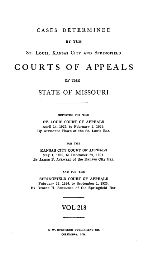 handle is hein.statereports/cslkspmo0218 and id is 1 raw text is: CASES DETERMINED

BY 11i
ST. Louis, KANSAS CITY AND SPRINGFIELD
COURTS OF APPEALS
OF THE
STATE OF MISSOURI

REPORTED FOR THE
ST. LOUIS COURT OF APPEALS
April 14, 1925, to February 2, 1926.
By ALPHONso HOWE Of the St. Louis Bar.
FOR THE
KANSAS CITY COURT OF APPEALS
May 1, 1922, to December 29, 1924.
By JAMES P. AYLWARD Of the Kansas City Bar.
AND FOR THE
SPRINGFIELD COURT OF APPEALS
February 27, 1924, to September 1, 1925.
BY GEORGE H. SKIDMORE of the Springfield Bar.

VOL 218

E. W. STEPHENS PUBLISHING 00.
OOLUMBXA, MO.


