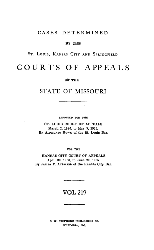 handle is hein.statereports/cslkspmo0219 and id is 1 raw text is: CASES DETERMINED

BY THE
ST. Louis, KANSAS CITY AND SPRINGFIELD
COURTS OF APPEALS
OF THE
STATE OF MISSOURI

REPORTED FOB THE
ST. LOUIS COURT OF APPEALS
March 2, 1926, to May .9, 1926.
By ALPHONSO Hown of the St. Louis Bar.
FO THE
KANSAS CITY COURT OF APPEALS
April 30, 1923, to June 29, 1925.
By JAMES P. AYLWARD of the Kansas City Bar.

VOL 219

. W. STEPHENS PUBLISHING 00.
OOLUMBIA, MO.


