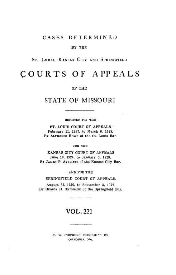 handle is hein.statereports/cslkspmo0221 and id is 1 raw text is: CASES DETERMINED

BY THE
ST. Louis, KANSAS CITY AND SPRINGFIELD
COURTS OF APPEALS
OF THE
STATE OF MISSOURI

BEPOBTED FOB THE
ST. LOUIS COURT OF APPEALS
February 21, 1927, to March 6, 1928.
By ALPHONso HOWE of the St. Louis Bar.
FOR THE
KANSAS CITY COURT OF APPEALS
June 16, 1924, to January 3, 1928.
By JAMEs P. AYLWARD of the Kansas City Bar.
AND FOR THE
SPRINGFIELD COURT OF APPEALS.
August 31, 1926, to September 3, 1927.
By GEORGE H. SKIDMORE of the Springfield Bar.
VOL.221

E. W. STWPHENS PUBLISHING 00.
COLUIRA, MO.


