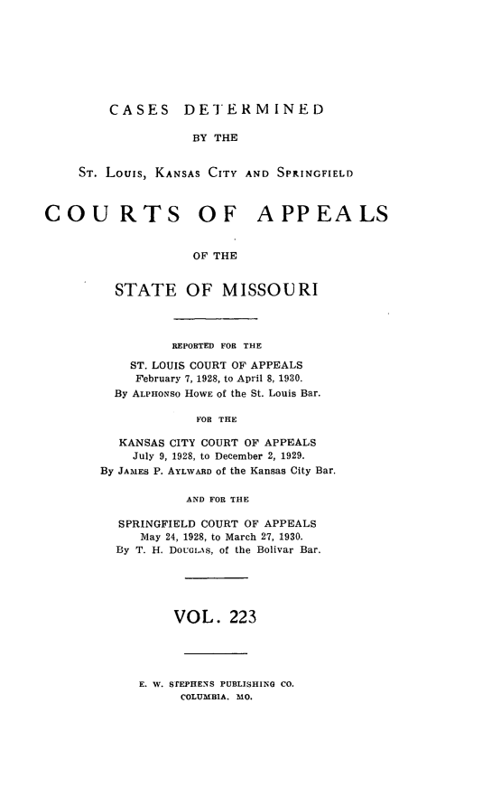 handle is hein.statereports/cslkspmo0223 and id is 1 raw text is: CASES DETERMINED
BY THE
ST. Louis, KANSAS CITY AND SPINGFIELD
COU RTS OF APPEALS
OF THE
STATE OF MISSOURI

REPORTED FOR THE
ST. LOUIS COURT OF APPEALS
February 7, 1928, to April 8, 1930.
By ALPHONSO HOWE Of the St. Louis Bar.
FOR THE
KANSAS CITY COURT OF APPEALS
July 9, 1928, to December 2, 1929.
By JAMES P. AYLWARD of the Kansas City Bar.
AND FOR THE
SPRINGFIELD COURT OF APPEALS
May 24, 1928, to March 27, 1930.
By T. H. DoUGIS, of the Bolivar Bar.
VOL. 223

E. W. STEPHENS PUBLISHING CO.
COLUMBIA. MO.


