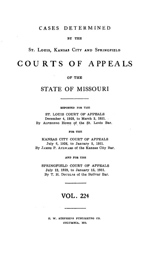 handle is hein.statereports/cslkspmo0224 and id is 1 raw text is: CASES DETERMINED

BY THE
ST. Louis, KANSAS CITY AND SPRINGFIELD
COURTS OF APPEALS
OF THE
STATE OF MISSOURI

REPORTED FOR THE
ST. LOUIS COURT OF APPEALS
December 4, 1928, to March 3, 1931.
By ALPHONso HowE of the St. Louis Bar.
FOR THE
KANSAS CITY COURT OF APPEALS
July 6, 1926, to January 5, 1931.
By JAMES P. AYLWARD of the Kansas City Bar.
AND FOR THE
SPRINGFIELD COURT OF APPEALS
July 12, 1929, to January 15, 1931.
By T. H. DOUGLAS of the Bolivar Bar.
VOL. 224

E. W. STEPHENS PUBLISHING CO.
COLUMBIA, MO.


