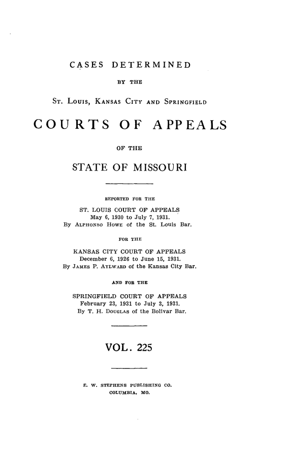 handle is hein.statereports/cslkspmo0225 and id is 1 raw text is: CASES DETERMINED

BY THE
ST. Louis, KANSAS CITY AND SPRINGFIELD
COURTS OF APPEALS
OF THE
STATE OF MISSOURI

REPORTED FOR THE
ST. LOUIS COURT OF APPEALS
May 6, 1930 to July 7, 1931.
By ALPHONSO HOWE of the St. Louis Bar.
FOR THE
KANSAS CITY COURT OF APPEALS
December 6, 1926 to June 15, 1931.
By JAMES P. AYLWARD of the Kansas City Bar.
AND FOR THE
SPRINGFIELD COURT OF APPEALS
February 23, 1931 to July 3, 1931.
By T. H. DOUGLAS of the Bolivar Bar.
VOL. 225

E. W. STEPHENS PUBLISHING CO.
COLUMBIA, MO.



