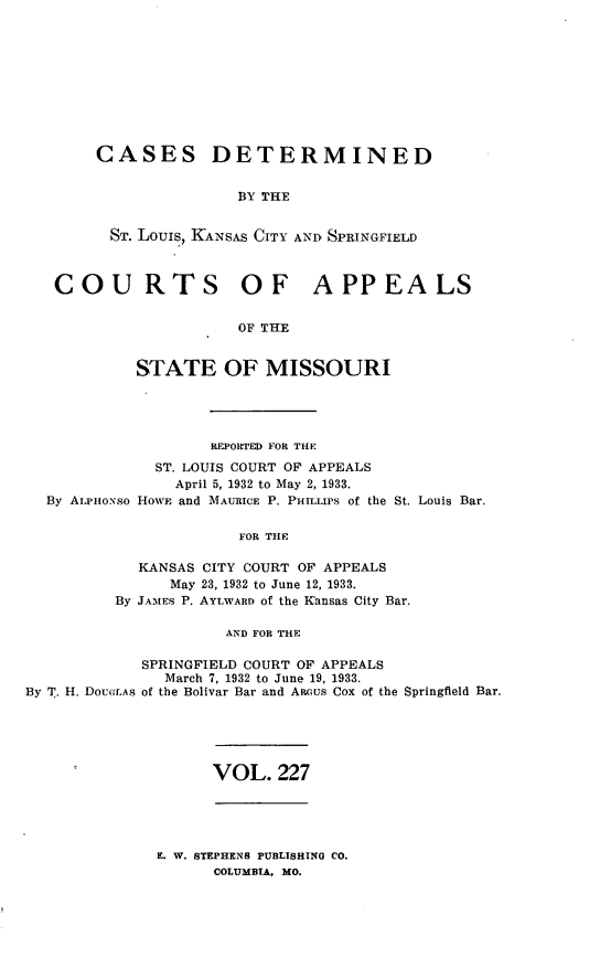 handle is hein.statereports/cslkspmo0227 and id is 1 raw text is: CASES DETERMINED
BY THE
ST. Louis, KANSAS CITY AND SPRINGFIELD
COURTS OF APPEALS
OF THE
STATE OF MISSOURI

By ALPHoNso

REPORTED FOR THE
ST. LOUIS COURT OF APPEALS
April 5, 1932 to May 2, 1933.
HOWE and MAURICE P. PIrLLIPS of the St. Louis Bar.

FOR THE
KANSAS CITY COURT OF APPEALS
May 23, 1932 to June 12, 1933.
By JAMES P. AYLWARD of the Kansas City Bar.
AND FOR THE

SPRINGFIELD COURT OF APPEALS
March 7, 1932 to June 19, 1933.
By T. H. DOUCLAS of the Bolivar Bar and Anaus Cox of the Springfield Bar.

VOL. 227

E. W. STEPHENS PUBLISHING CO.
COLUMBIA, MO.


