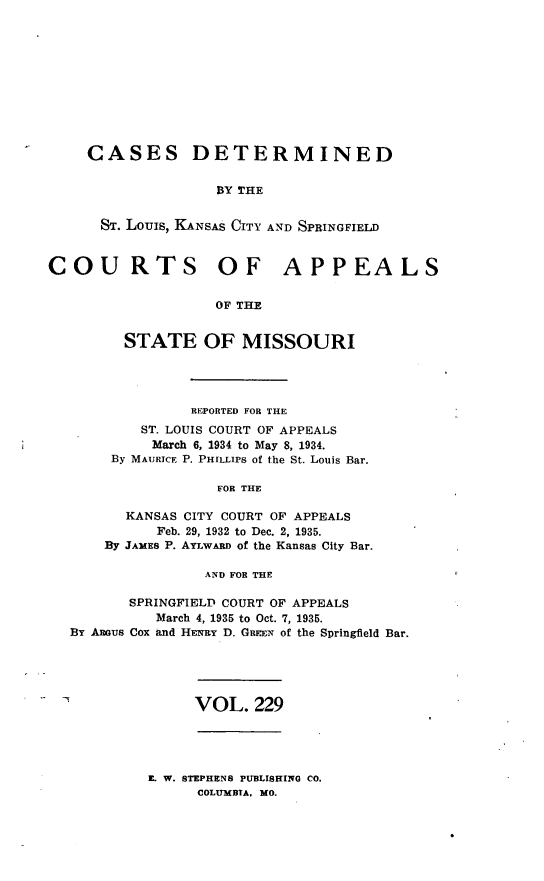 handle is hein.statereports/cslkspmo0229 and id is 1 raw text is: CASES DETERMINED
BY THE
ST. Louis, KANSAS CITY AND SPRINGFIELD

COURTS OF APPEALS
OF THE
STATE OF MISSOURI

REPORTED FOR THE
ST. LOUIS COURT OF APPEALS
March 6, 1934 to May 8, 1934.
By MAURICE P. PHILLIPS of the St. Louis Bar.
FOR THE
KANSAS CITY COURT OF APPEALS
Feb. 29, 1932 to Dec. 2, 1935.
By JAMES P. AYLwAnn of the Kansas City Bar.
AND FOR THE

SPRINGFIELD COURT OF APPEALS
March 4, 1935 to Oct. 7, 1935.
By Assus Cox and HENRY D. GREEN of the Springfield Bar.

VOL. 229

L W. BTEPHENS PUBLISHING CO.
COLUMBIA, MO.



