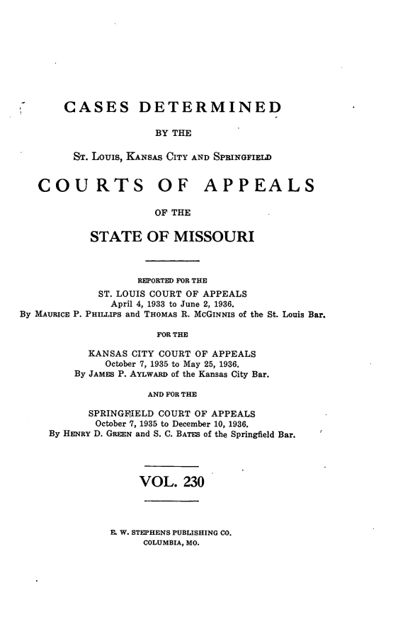 handle is hein.statereports/cslkspmo0230 and id is 1 raw text is: CASES DETERMINED
BY THE
Sr. Louis, KANSAS CITY AND SPRINGFIELD

COURTS OF APPEALS
OF THE
STATE OF MISSOURI

By MAURICE P.

REPORTED FOR THE
ST. LOUIS COURT OF APPEALS
April 4, 1933 to June 2, 1936.
PHILLIPS and THOMAS R. McGINNIS of the St. Louis Bar.

FOR THE
KANSAS CITY COURT OF APPEALS
October 7, 1935 to May 25, 1936.
By JAMES P. AYLwARD of the Kansas City Bar.
AND FOR THE

SPRINGFIIELD COURT OF APPEALS
October 7, 1935 to December 10, 1936.
By HENRY D. GREEN and S. C. BATES of the Springfield Bar.

VOL. 230

B. W. STEPHENS PUBLISHING CO.
COLUMBIA, MO.



