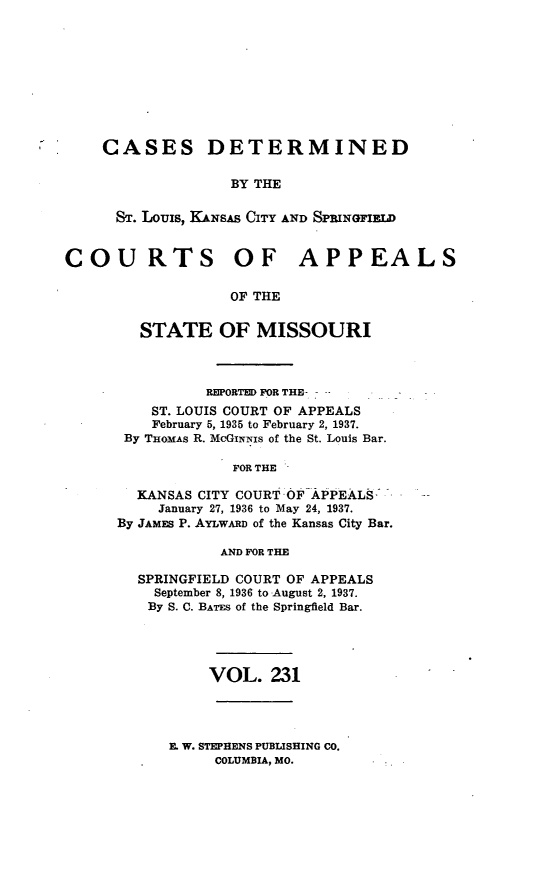 handle is hein.statereports/cslkspmo0231 and id is 1 raw text is: CASES DETERMINED
BY THE
ST. Louis, KANSAS CITY AND SPRINGFIELD

COURTS OF APPEALS
OF THE
STATE OF MISSOURI

REPORTED FOR THE- -
ST. LOUIS COURT OF APPEALS
February 5, 1935 to February 2, 1937.
By THOMAS R. McGINNIs of the St. Louis Bar.
FOR THE
KANSAS CITY COURT OF APPEALS:
January 27, 1936 to May 24, 1937.
By JAMES P. AYLwARD of the Kansas City Bar.
AND FOR THE
SPRINGFIELD COURT OF APPEALS
September 8, 1936 to August 2, 1937.
By S. C. BATES of the Springfield Bar.

VOL. 231

E. W. STEPHENS PUBLISHING CO.
COLUMBIA, MO.


