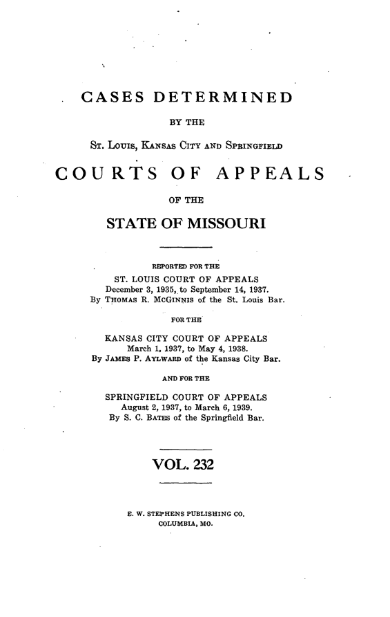 handle is hein.statereports/cslkspmo0232 and id is 1 raw text is: CASES DETERMINED
BY THE
ST. Louis, KANsAs CITY AND SPRINGFIELD
COURTS OF APPEALS
OF THE
STATE OF MISSOURI

REPORTED FOR THE
ST. LOUIS COURT OF APPEALS
December 3, 1935, to September 14, 1937.
By THOMAS R. McGINNIs of the St. Louis Bar.
FOR THE
KANSAS CITY COURT OF APPEALS
March 1, 1937, to May 4, 1938.
By JAMES P. AYLWARD of the Kansas City Bar.
AND FOR THE
SPRINGFIELD COURT OF APPEALS
August 2, 1937, to March 6, 1939.
By S. C. BATES of the Springfield Bar.
VOL. 232

E. W. STEPHENS PUBLISHING CO.
COLUMBIA, MO.


