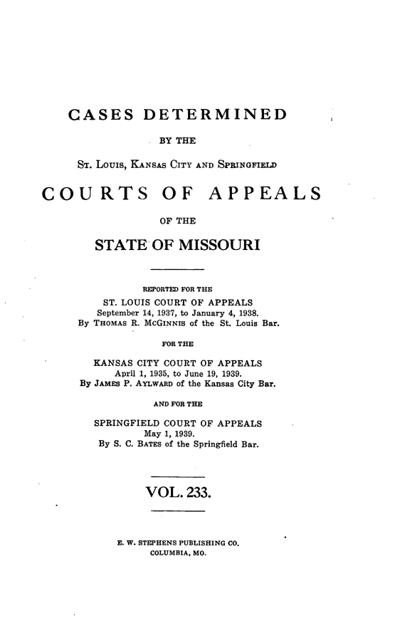 handle is hein.statereports/cslkspmo0233 and id is 1 raw text is: CASES DETERMINED
. BY THE
ST. Louis, KANSAS CITY AND SPRINGFIELD

COURTS OF APPEALS
OF THE
STATE OF MISSOURI

REPORTED FOR THE
ST. LOUIS COURT OF APPEALS
September 14, 1937, to January 4, 1938.
By THOMAS R. McGINNIS of the St. Louis Bar.
FOR THE
KANSAS CITY COURT OF APPEALS
April 1, 1935, to June 19, 1939.
By JAMES P. AYLWARD of the Kansas City Bar.
AND FOR THE
SPRINGFIELD COURT OF APPEALS
May 1, 1939.
By S. C. BATES of the Springfield Bar.
VOL. 233.

E. W. STEPHENS PUBLISHING CO.
COLUMBIA, MO.


