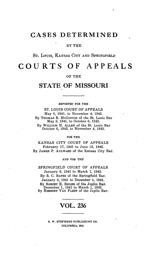 handle is hein.statereports/cslkspmo0236 and id is 1 raw text is: CASES DETERMINED
BY THE
ST. LOUIS, KANSAS CITY AND SPRINGFIELD
COURTS OF APPEALS
OF THE
STATE OF MISSOURI
REPORTED FOR THE
ST. LOUIS COURT OF APPEALS
May 6, 1941, to November 4, 1942.
By THOMAS R. McGINNIS of the St. Louis Bar
May 6, 1941, to October 6, 1942.
By WILLIAM H. ALLEN of the St. Louis Bar
October 6, 1942, to November 4, 1942.
FOR THE
KANSAS CITY COURT OF APPEALS
February 17, 1941 to June 15, 1942.
By JAMES P. AYLWARD of the Kansas City Bar.
AND FOR THE
SPRINGFIELD COURT OF APPEALS
January 6, 1941 to March 1, 1942.
By S. C. BATES of the Springfield Bar.
January 6, 1941 to December 1, 1941.
By ROBERT E. SEILER of the Joplin Bar.
December 1, 1941 to March 1, 1942.
By HERBERT VAN FLEET of the Joplin Bar.
VOL. 236

E. W. STEPHENS PUBLISHING CO.
COLUMBIA, MO.


